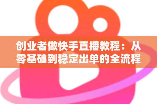 创业者做快手直播教程:从零基础到稳定出单的全流程实战指南 创业者做快手直播教程:从零基础到稳定出单的全流程实战指南