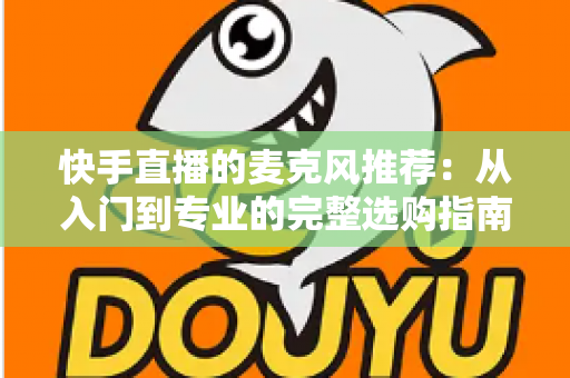 快手直播的麦克风推荐:从入门到专业的完整选购指南,让每一位主播的声音都自带“高级感” 快手直播的麦克风推荐:从入门到专业的完整选购指南,让每一位主播的声音都自带“高级感”