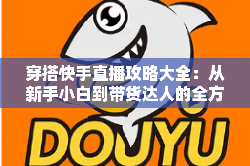 穿搭快手直播攻略大全:从新手小白到带货达人的全方位实战指南 穿搭快手直播攻略大全:从新手小白到带货达人的全方位实战指南