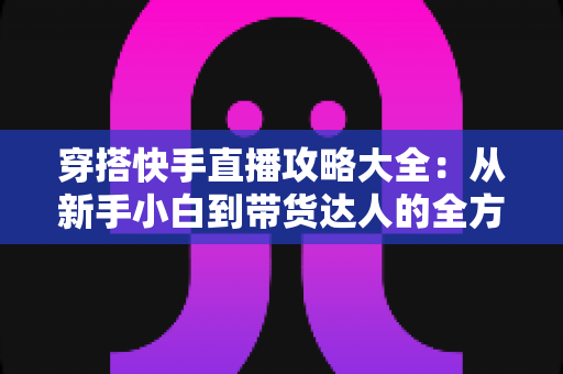 穿搭快手直播攻略大全:从新手小白到带货达人的全方位实战指南 穿搭快手直播攻略大全:从新手小白到带货达人的全方位实战指南