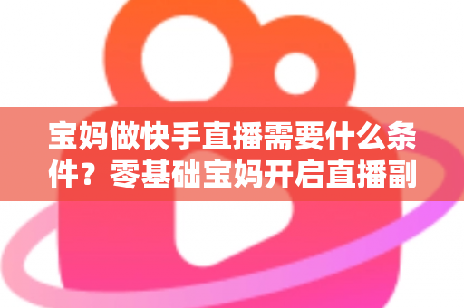 宝妈做快手直播需要什么条件？零基础宝妈开启直播副业的完整指南