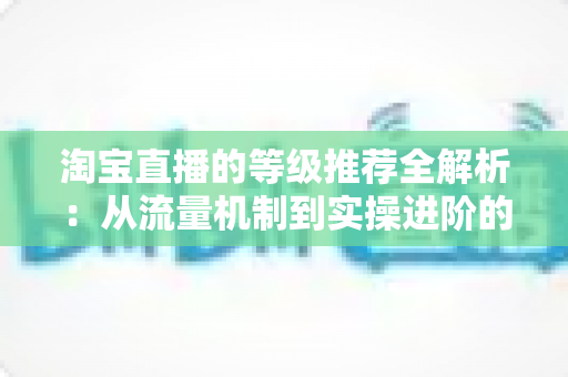 淘宝直播的等级推荐全解析：从流量机制到实操进阶的完整指南