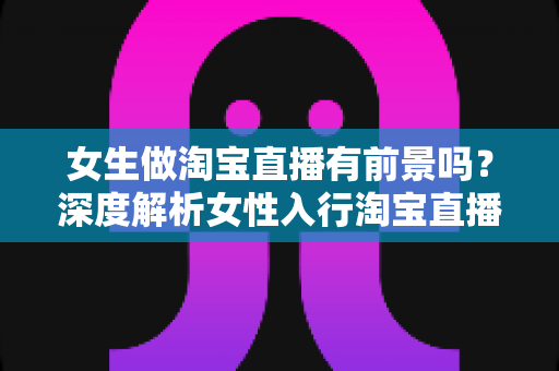 女生做淘宝直播有前景吗？深度解析女性入行淘宝直播的机遇、挑战与实战路径