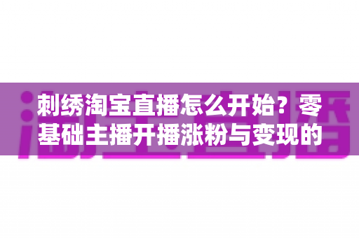 刺绣淘宝直播怎么开始?零基础主播开播涨粉与变现的全流程实操指南 刺绣淘宝直播怎么开始?零基础主播开播涨粉与变现的全流程实操指南