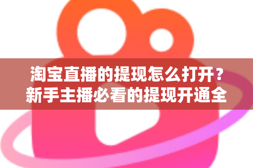 淘宝直播的提现怎么打开？新手主播必看的提现开通全流程与实操指南