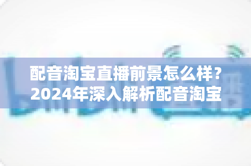 配音淘宝直播前景怎么样?2024年深入解析配音淘宝直播的职业机遇与赚钱潜力 配音淘宝直播前景怎么样?2024年深入解析配音淘宝直播的职业机遇与赚钱潜力