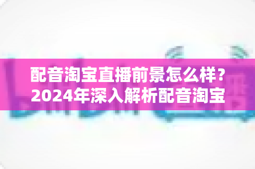 配音淘宝直播前景怎么样?2024年深入解析配音淘宝直播的职业机遇与赚钱潜力 配音淘宝直播前景怎么样?2024年深入解析配音淘宝直播的职业机遇与赚钱潜力