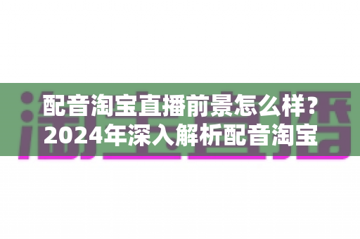 配音淘宝直播前景怎么样？2024年深入解析配音淘宝直播的职业机遇与赚钱潜力