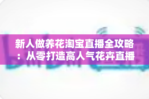 新人做养花淘宝直播全攻略：从零打造高人气花卉直播间的实战指南