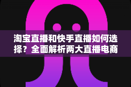 淘宝直播和快手直播如何选择？全面解析两大直播电商平台差异，帮你找到最适合的带货阵地