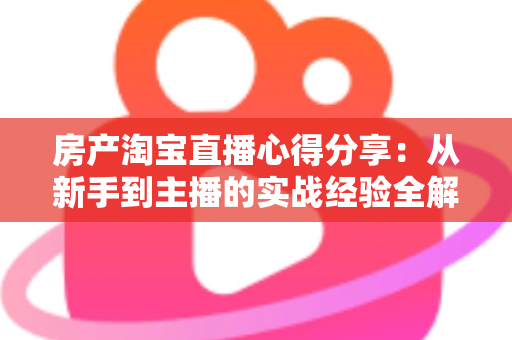 房产淘宝直播心得分享：从新手到主播的实战经验全解析