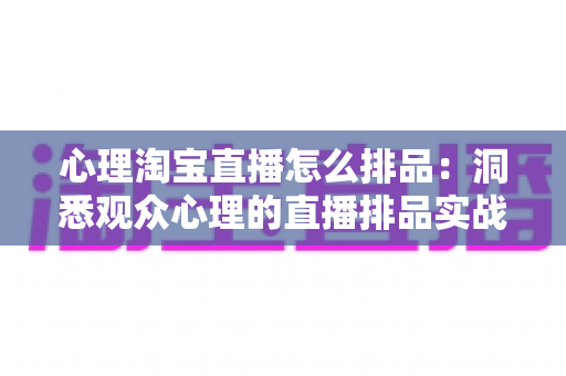 心理淘宝直播怎么排品:洞悉观众心理的直播排品实战全攻略 心理淘宝直播怎么排品:洞悉观众心理的直播排品实战全攻略