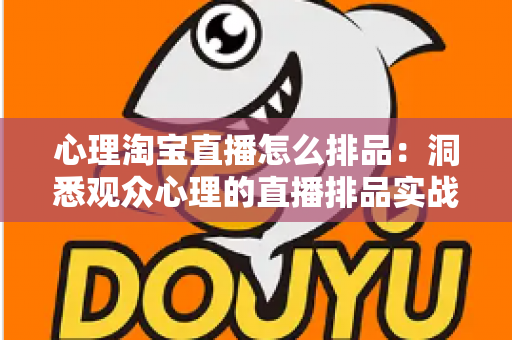 心理淘宝直播怎么排品：洞悉观众心理的直播排品实战全攻略