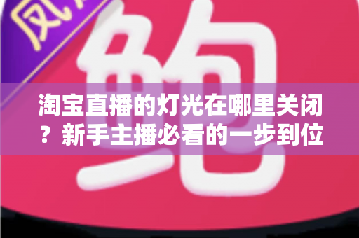 淘宝直播的灯光在哪里关闭?新手主播必看的一步到位操作教程与实用技巧 淘宝直播的灯光在哪里关闭?新手主播必看的一步到位操作教程与实用技巧