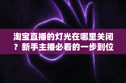 淘宝直播的灯光在哪里关闭？新手主播必看的一步到位操作教程与实用技巧