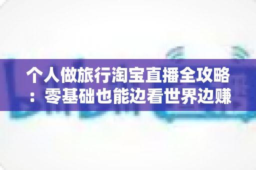 个人做旅行淘宝直播全攻略：零基础也能边看世界边赚钱的实战指南