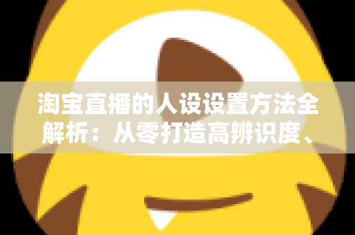 淘宝直播的人设设置方法全解析：从零打造高辨识度、高转化主播形象