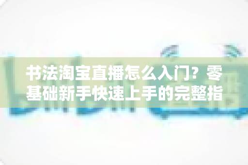 书法淘宝直播怎么入门?零基础新手快速上手的完整指南 书法淘宝直播怎么入门?零基础新手快速上手的完整指南