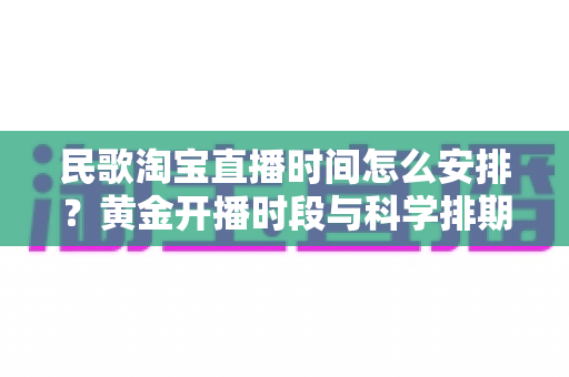民歌淘宝直播时间怎么安排?黄金开播时段与科学排期策略全解析 民歌淘宝直播时间怎么安排?黄金开播时段与科学排期策略全解析