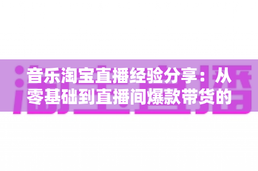 音乐淘宝直播经验分享：从零基础到直播间爆款带货的实战指南