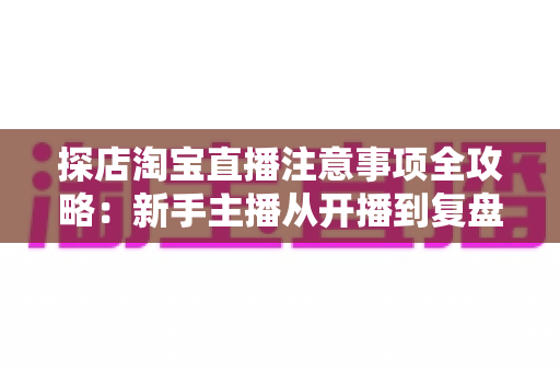 探店淘宝直播注意事项全攻略：新手主播从开播到复盘的实战避坑指南