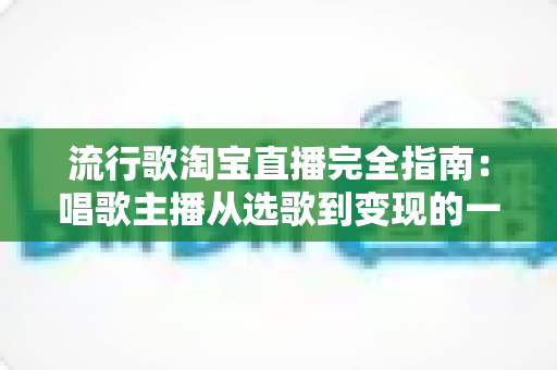 流行歌淘宝直播完全指南:唱歌主播从选歌到变现的一站式实战手册 流行歌淘宝直播完全指南:唱歌主播从选歌到变现的一站式实战手册