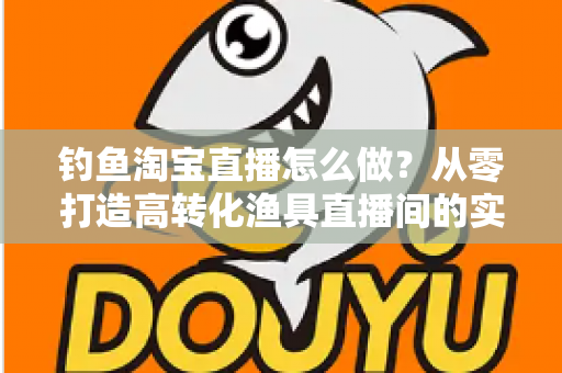钓鱼淘宝直播怎么做？从零打造高转化渔具直播间的实战全攻略