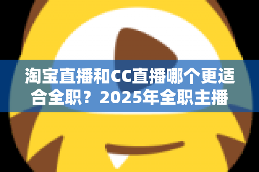 淘宝直播和CC直播哪个更适合全职？2025年全职主播平台选择全攻略