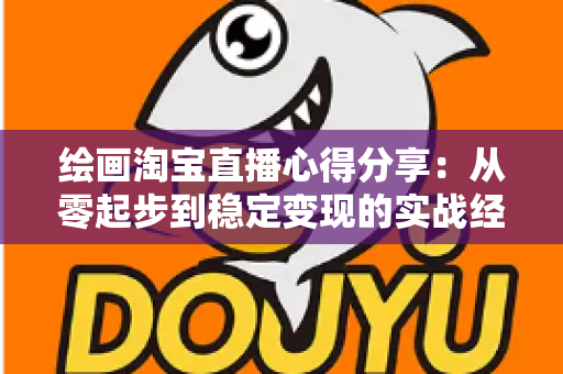 绘画淘宝直播心得分享：从零起步到稳定变现的实战经验全解析