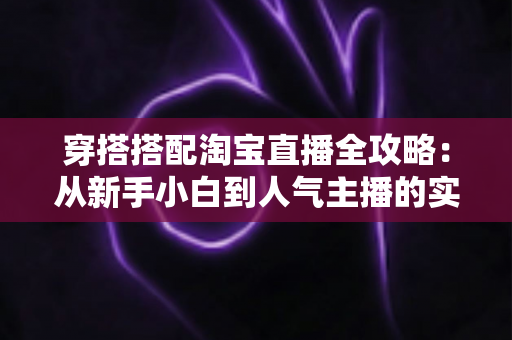 穿搭搭配淘宝直播全攻略：从新手小白到人气主播的实战进阶指南