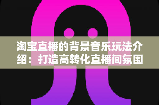 淘宝直播的背景音乐玩法介绍：打造高转化直播间氛围的实战指南