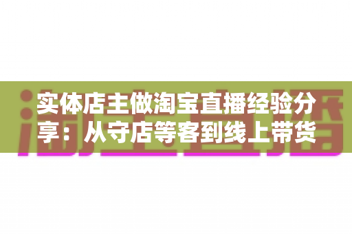 实体店主做淘宝直播经验分享：从守店等客到线上带货的转型实战指南
