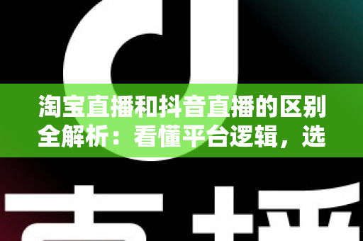淘宝直播和抖音直播的区别全解析：看懂平台逻辑，选对带货赛道
