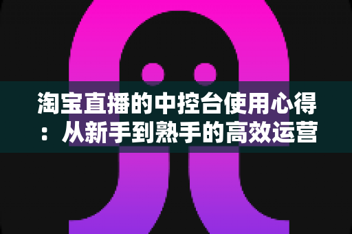 淘宝直播的中控台使用心得:从新手到熟手的高效运营实战指南 淘宝直播的中控台使用心得:从新手到熟手的高效运营实战指南