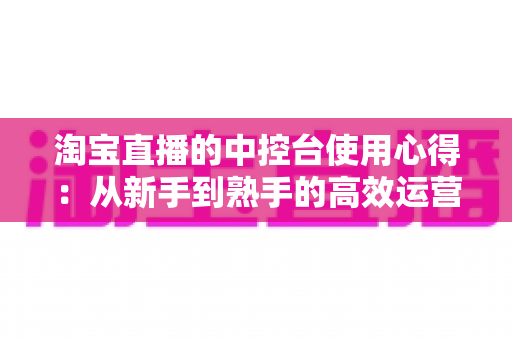 淘宝直播的中控台使用心得：从新手到熟手的高效运营实战指南