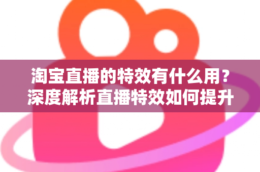 淘宝直播的特效有什么用？深度解析直播特效如何提升带货效果与观众体验