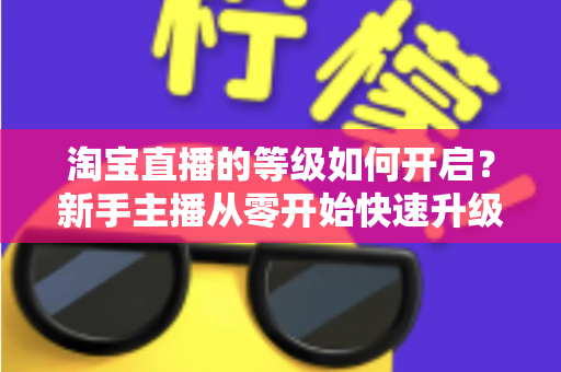 淘宝直播的等级如何开启？新手主播从零开始快速升级的完整指南