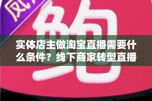实体店主做淘宝直播需要什么条件?线下商家转型直播带货的完整准备指南 实体店主做淘宝直播需要什么条件?线下商家转型直播带货的完整准备指南