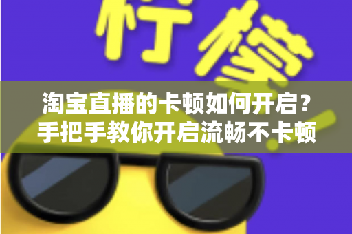 淘宝直播的卡顿如何开启?手把手教你开启流畅不卡顿的淘宝直播体验 淘宝直播的卡顿如何开启?手把手教你开启流畅不卡顿的淘宝直播体验