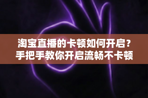 淘宝直播的卡顿如何开启?手把手教你开启流畅不卡顿的淘宝直播体验 淘宝直播的卡顿如何开启?手把手教你开启流畅不卡顿的淘宝直播体验