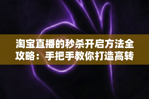 淘宝直播的秒杀开启方法全攻略：手把手教你打造高转化直播间秒杀活动，轻松引爆店铺销量