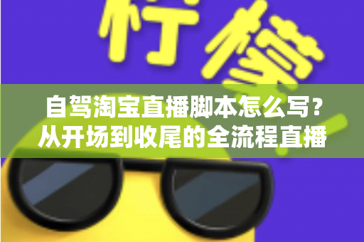 自驾淘宝直播脚本怎么写？从开场到收尾的全流程直播脚本创作指南