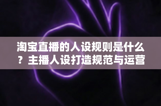 淘宝直播的人设规则是什么？主播人设打造规范与运营技巧权威指南