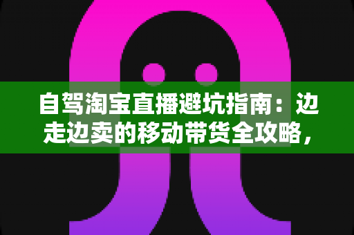 自驾淘宝直播避坑指南：边走边卖的移动带货全攻略，新手主播必看的实战避雷手册