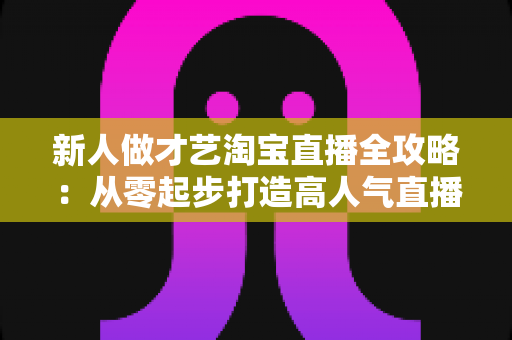 新人做才艺淘宝直播全攻略:从零起步打造高人气直播间的实战秘籍 新人做才艺淘宝直播全攻略:从零起步打造高人气直播间的实战秘籍