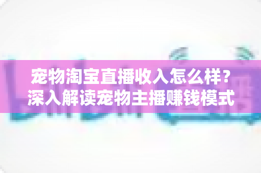 宠物淘宝直播收入怎么样？深入解读宠物主播赚钱模式、真实收益与行业前景全指南