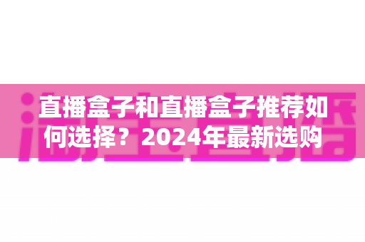 直播盒子和直播盒子推荐如何选择？2024年最新选购指南，帮你避开90%的坑
