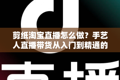 剪纸淘宝直播怎么做？手艺人直播带货从入门到精通的实战指南