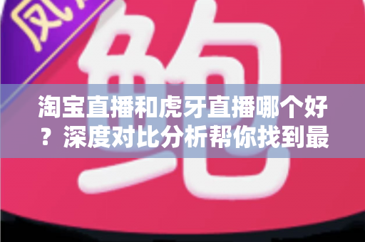 淘宝直播和虎牙直播哪个好?深度对比分析帮你找到最适合的直播平台 淘宝直播和虎牙直播哪个好?深度对比分析帮你找到最适合的直播平台
