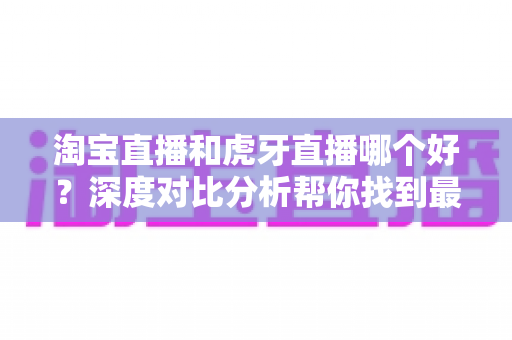 淘宝直播和虎牙直播哪个好？深度对比分析帮你找到最适合的直播平台